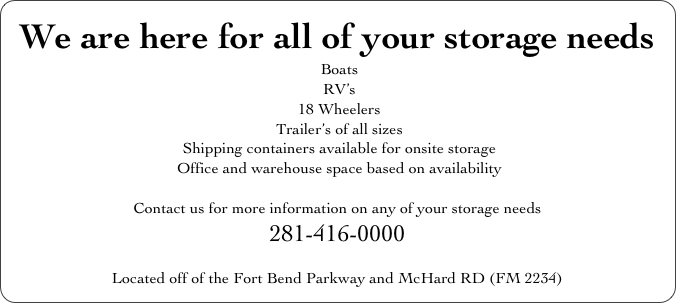 We are here for all of your storage needs
 Boats                        
 RV’s
 18 Wheelers
 Trailer’s of all sizes
 Shipping containers available for onsite storage
 Office and warehouse space based on availability

Contact us for more information on any of your storage needs
281-416-0000

Located off of the Fort Bend Parkway and McHard RD (FM 2234) 

